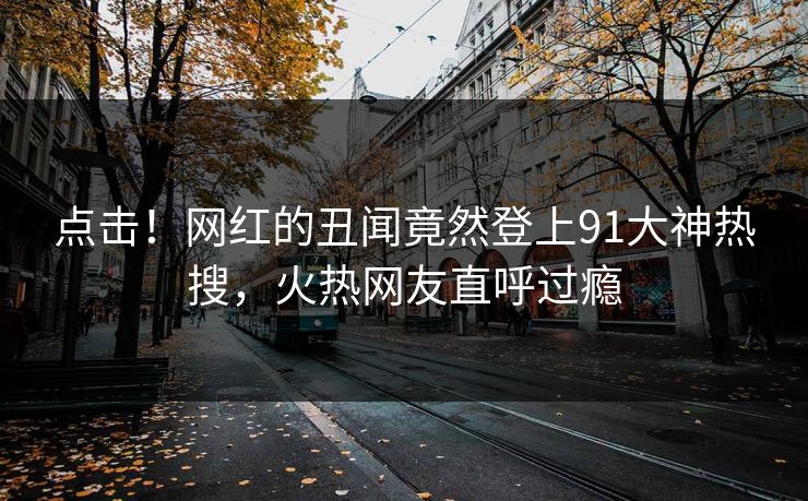 点击!网红的丑闻竟然登上91大神热搜,火热网友直呼过瘾