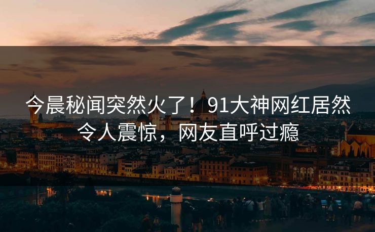 今晨秘闻突然火了！91大神网红居然令人震惊，网友直呼过瘾