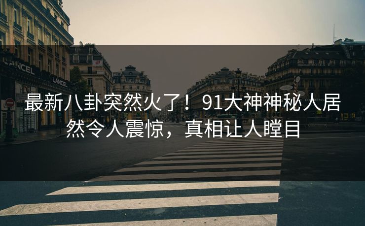 最新八卦突然火了！91大神神秘人居然令人震惊，真相让人瞠目