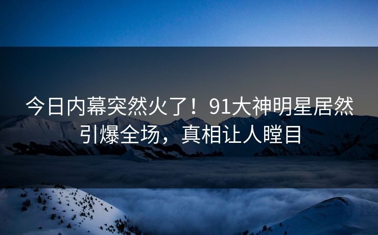 今日内幕突然火了！91大神明星居然引爆全场，真相让人瞠目