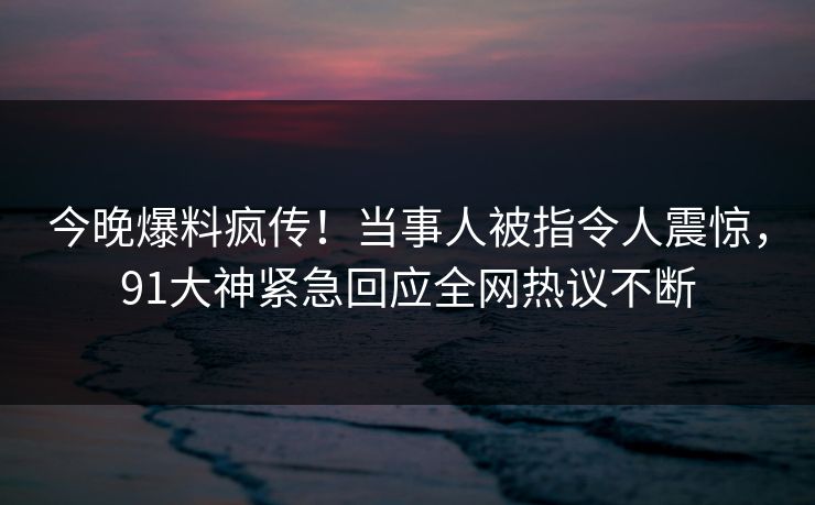 今晚爆料疯传！当事人被指令人震惊，91大神紧急回应全网热议不断