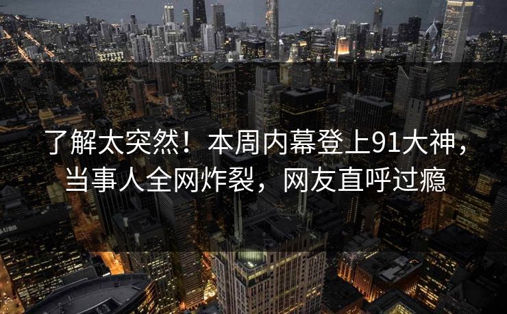 了解太突然！本周内幕登上91大神，当事人全网炸裂，网友直呼过瘾