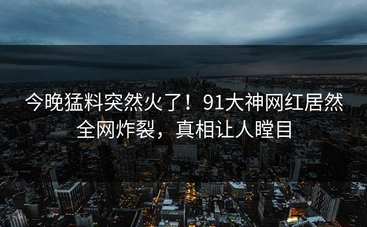 今晚猛料突然火了！91大神网红居然全网炸裂，真相让人瞠目