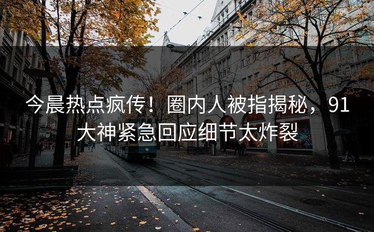 今晨热点疯传！圈内人被指揭秘，91大神紧急回应细节太炸裂
