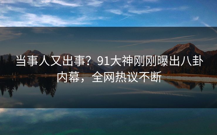当事人又出事？91大神刚刚曝出八卦内幕，全网热议不断
