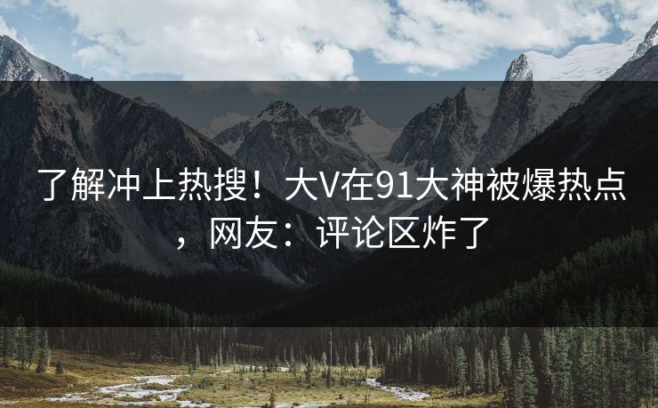 了解冲上热搜！大V在91大神被爆热点，网友：评论区炸了
