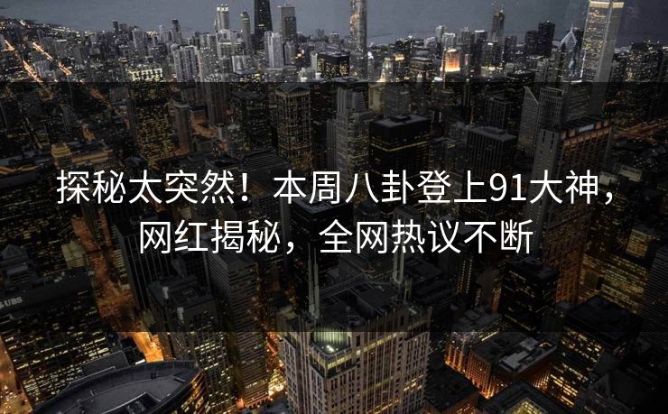 探秘太突然！本周八卦登上91大神，网红揭秘，全网热议不断