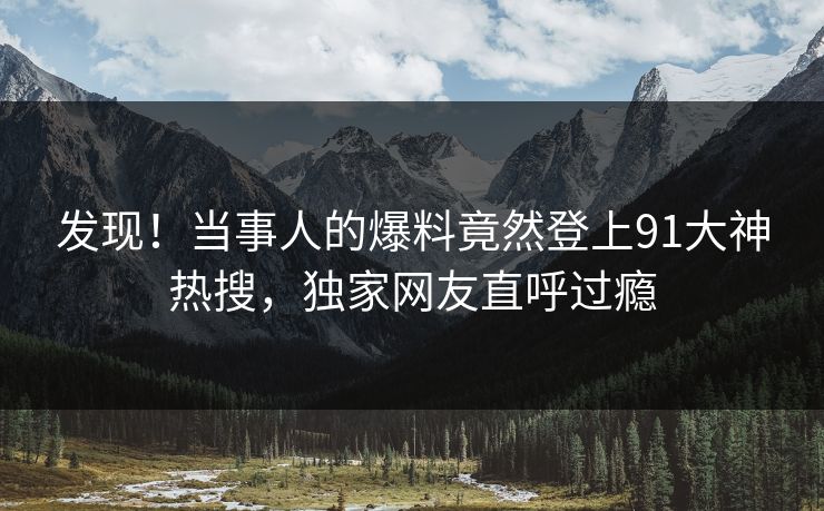 发现！当事人的爆料竟然登上91大神热搜，独家网友直呼过瘾