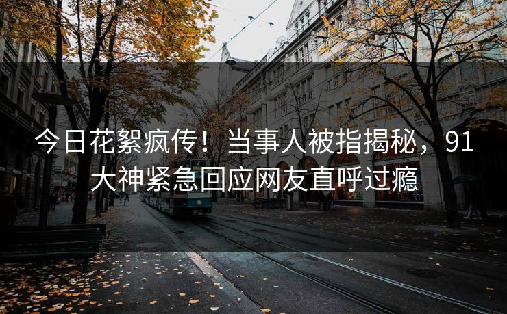 今日花絮疯传！当事人被指揭秘，91大神紧急回应网友直呼过瘾
