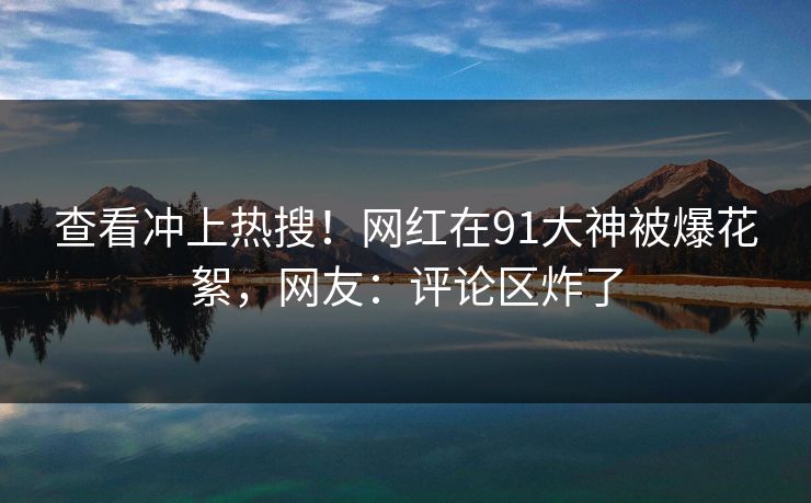 查看冲上热搜！网红在91大神被爆花絮，网友：评论区炸了