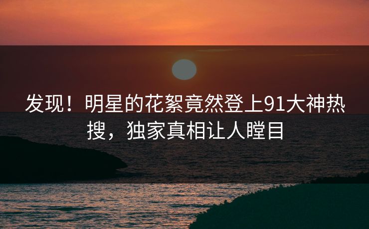 发现！明星的花絮竟然登上91大神热搜，独家真相让人瞠目