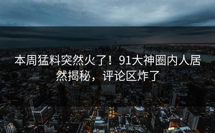 本周猛料突然火了！91大神圈内人居然揭秘，评论区炸了