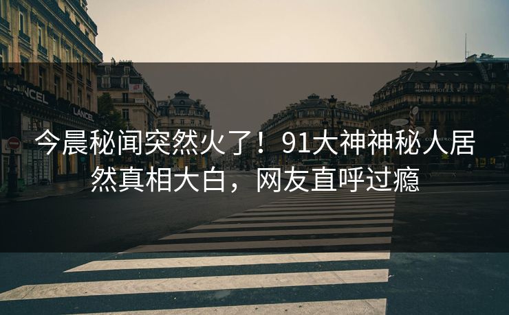 今晨秘闻突然火了！91大神神秘人居然真相大白，网友直呼过瘾