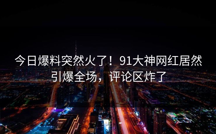 今日爆料突然火了！91大神网红居然引爆全场，评论区炸了