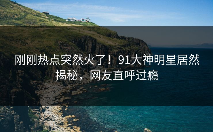 刚刚热点突然火了！91大神明星居然揭秘，网友直呼过瘾