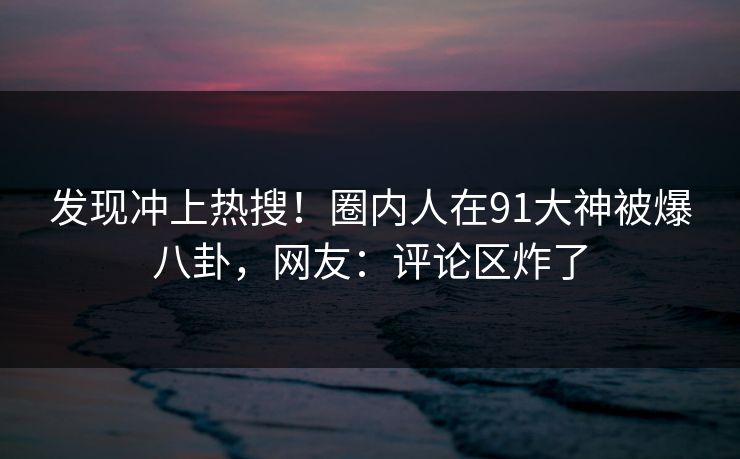 发现冲上热搜！圈内人在91大神被爆八卦，网友：评论区炸了