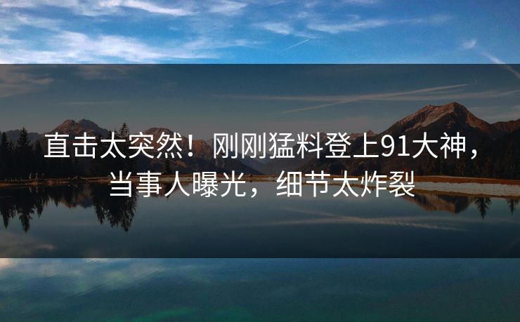 直击太突然！刚刚猛料登上91大神，当事人曝光，细节太炸裂