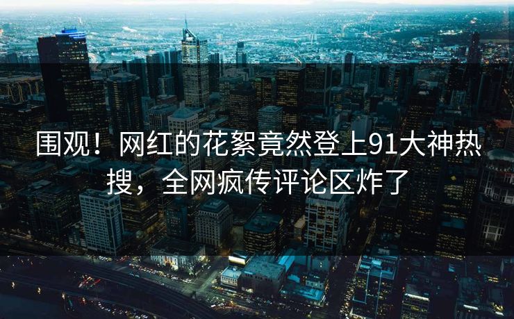 围观！网红的花絮竟然登上91大神热搜，全网疯传评论区炸了