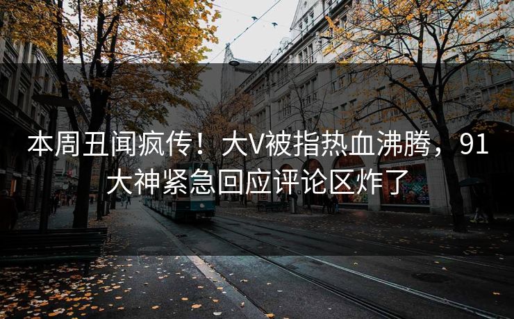 本周丑闻疯传！大V被指热血沸腾，91大神紧急回应评论区炸了