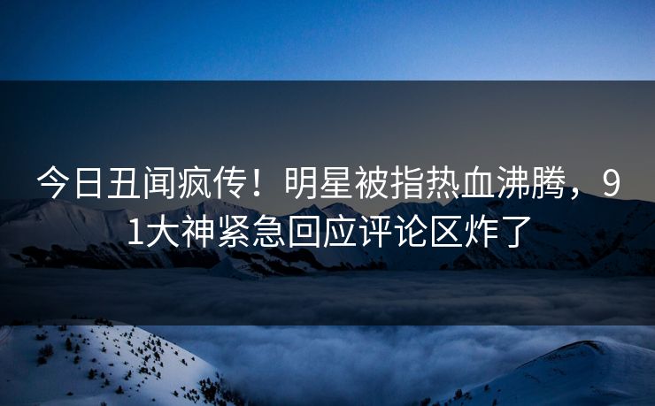 今日丑闻疯传！明星被指热血沸腾，91大神紧急回应评论区炸了
