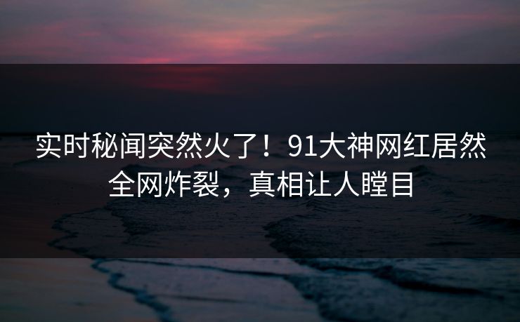 实时秘闻突然火了！91大神网红居然全网炸裂，真相让人瞠目