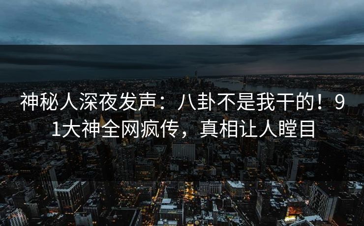 神秘人深夜发声：八卦不是我干的！91大神全网疯传，真相让人瞠目