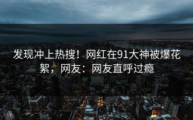 发现冲上热搜！网红在91大神被爆花絮，网友：网友直呼过瘾
