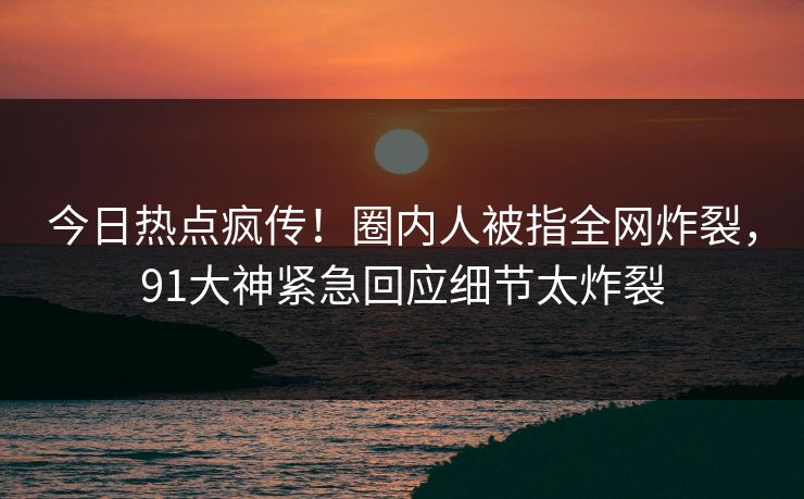 今日热点疯传！圈内人被指全网炸裂，91大神紧急回应细节太炸裂