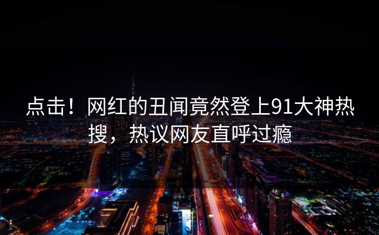 点击！网红的丑闻竟然登上91大神热搜，热议网友直呼过瘾