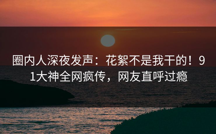 圈内人深夜发声：花絮不是我干的！91大神全网疯传，网友直呼过瘾