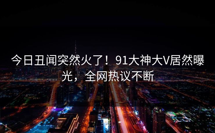今日丑闻突然火了！91大神大V居然曝光，全网热议不断