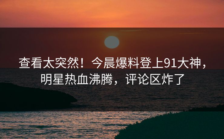 查看太突然！今晨爆料登上91大神，明星热血沸腾，评论区炸了