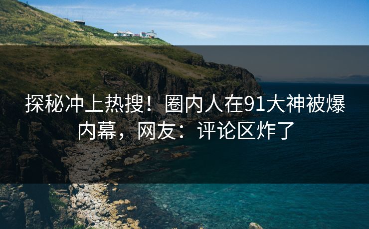 探秘冲上热搜！圈内人在91大神被爆内幕，网友：评论区炸了
