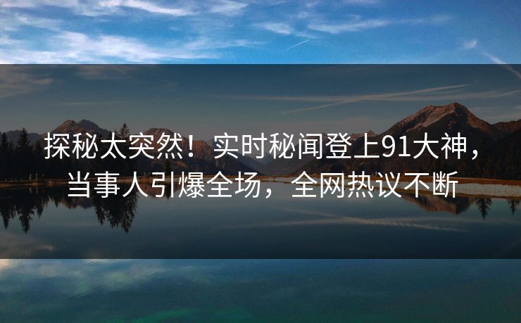 探秘太突然！实时秘闻登上91大神，当事人引爆全场，全网热议不断