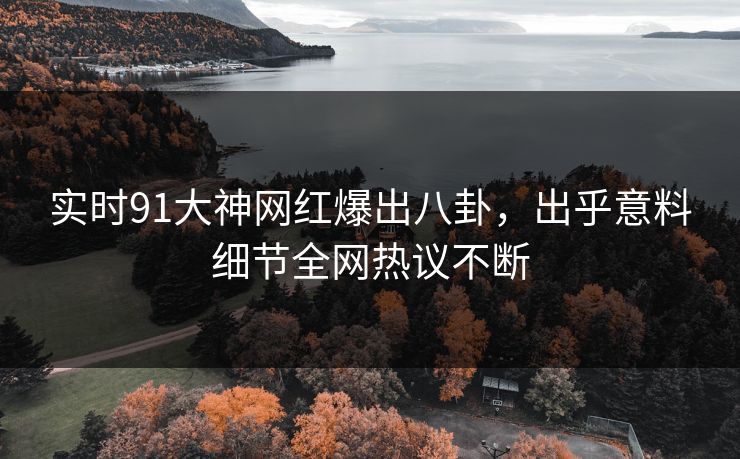 实时91大神网红爆出八卦，出乎意料细节全网热议不断