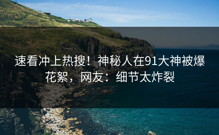 速看冲上热搜！神秘人在91大神被爆花絮，网友：细节太炸裂