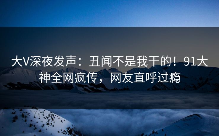大V深夜发声：丑闻不是我干的！91大神全网疯传，网友直呼过瘾