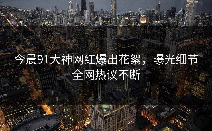 今晨91大神网红爆出花絮，曝光细节全网热议不断