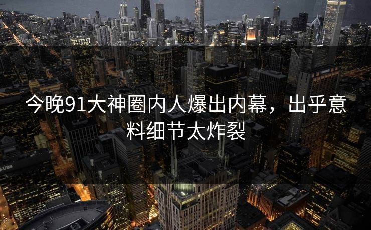 今晚91大神圈内人爆出内幕，出乎意料细节太炸裂