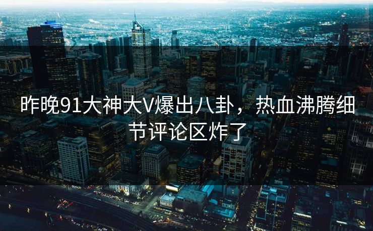 昨晚91大神大V爆出八卦，热血沸腾细节评论区炸了