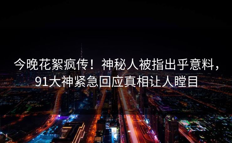 今晚花絮疯传！神秘人被指出乎意料，91大神紧急回应真相让人瞠目