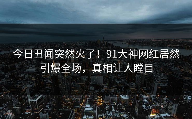 今日丑闻突然火了！91大神网红居然引爆全场，真相让人瞠目