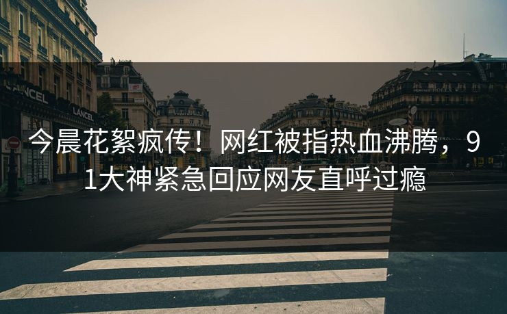 今晨花絮疯传！网红被指热血沸腾，91大神紧急回应网友直呼过瘾