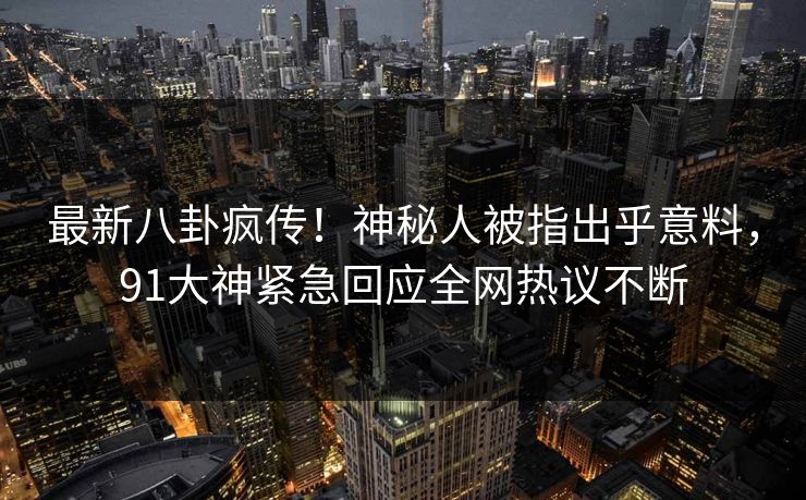 最新八卦疯传！神秘人被指出乎意料，91大神紧急回应全网热议不断