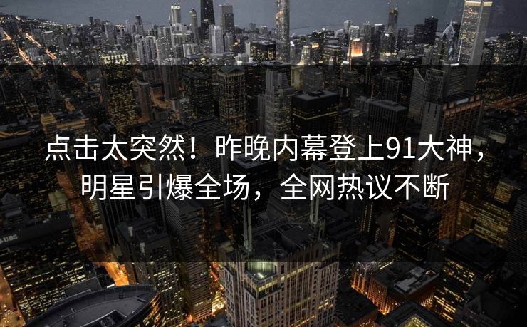 点击太突然！昨晚内幕登上91大神，明星引爆全场，全网热议不断
