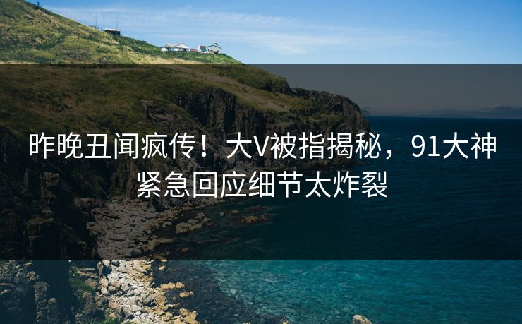 昨晚丑闻疯传！大V被指揭秘，91大神紧急回应细节太炸裂