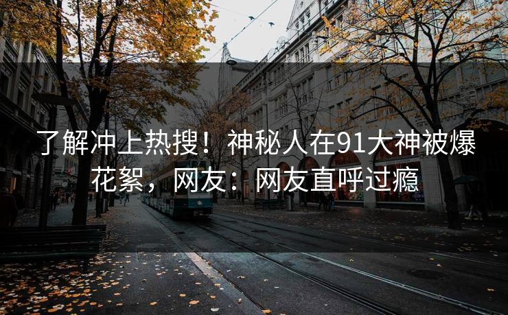 了解冲上热搜！神秘人在91大神被爆花絮，网友：网友直呼过瘾
