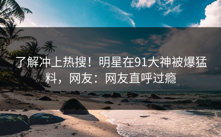 了解冲上热搜！明星在91大神被爆猛料，网友：网友直呼过瘾