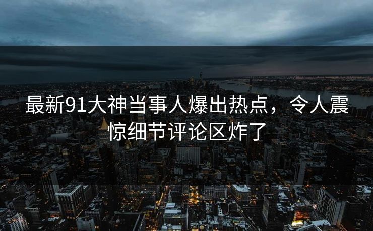 最新91大神当事人爆出热点，令人震惊细节评论区炸了