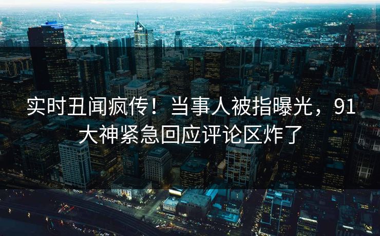 实时丑闻疯传！当事人被指曝光，91大神紧急回应评论区炸了